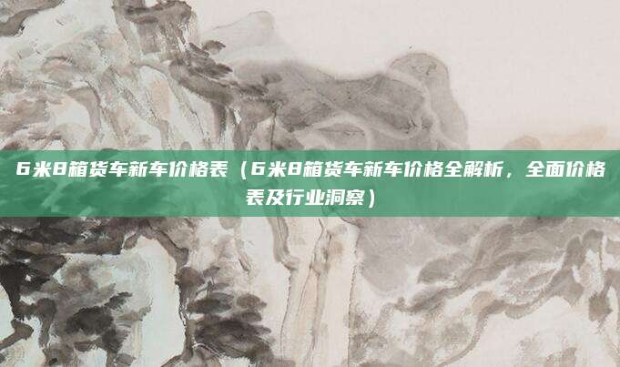 6米8箱货车新车价格表(6米8箱货车新车价格全解析,全面价格表及行业洞察)