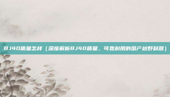 BJ4O质量怎样(深度解析BJ40质量,可靠耐用的国产越野利器)
