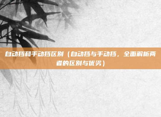 自动挡和手动挡区别(自动挡与手动挡,全面解析两者的区别与优劣)