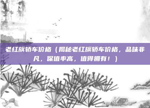 老红旗轿车价格(揭秘老红旗轿车价格,品味非凡,保值率高,值得拥有!)