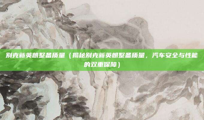 别克新英朗整备质量(揭秘别克新英朗整备质量,汽车安全与性能的双重保障)