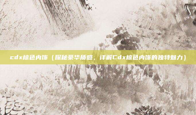 cdx棕色内饰(探秘豪华质感,详解Cdx棕色内饰的独特魅力)