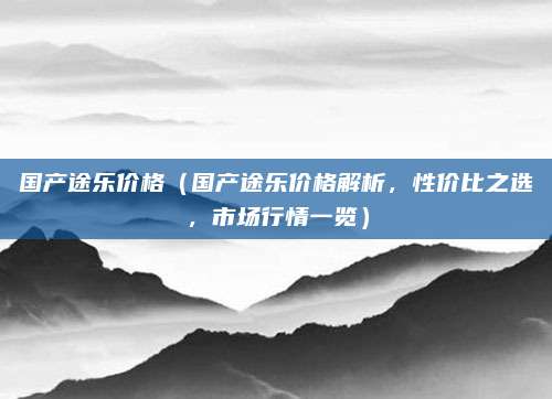 国产途乐价格(国产途乐价格解析,性价比之选,市场行情一览)