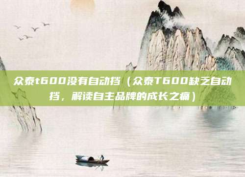 众泰t600没有自动挡(众泰T600缺乏自动挡,解读自主品牌的成长之痛)