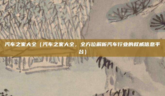 汽车之家大全(汽车之家大全,全方位解析汽车行业的权威信息平台)