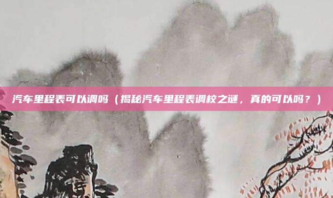 汽车里程表可以调吗(揭秘汽车里程表调校之谜,真的可以吗?)
