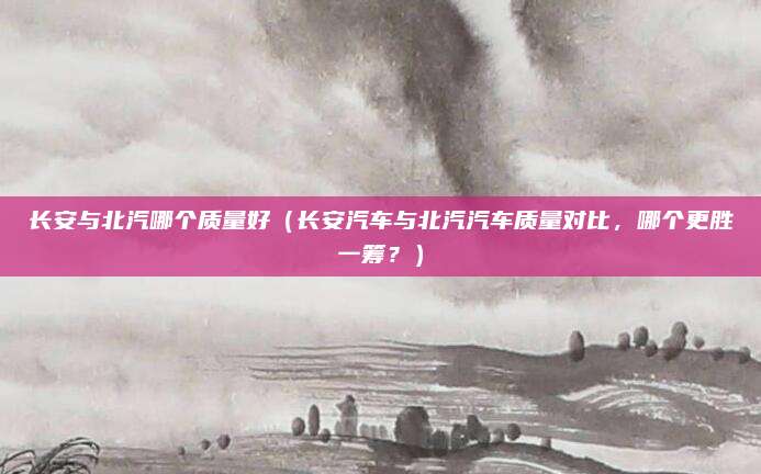 长安与北汽哪个质量好(长安汽车与北汽汽车质量对比,哪个更胜一筹?)
