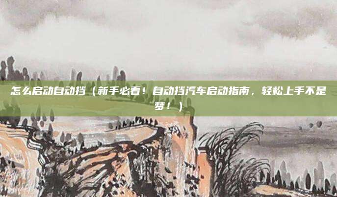 怎么启动自动挡(新手必看!自动挡汽车启动指南,轻松上手不是梦!)