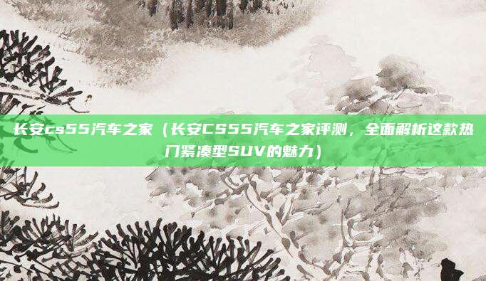 长安cs55汽车之家(长安CS55汽车之家评测,全面解析这款热门紧凑型SUV的魅力)