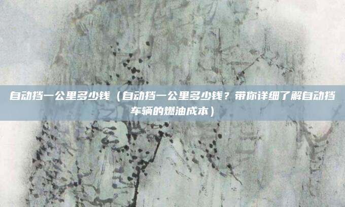 自动挡一公里多少钱(自动挡一公里多少钱?带你详细了解自动挡车辆的燃油成本)
