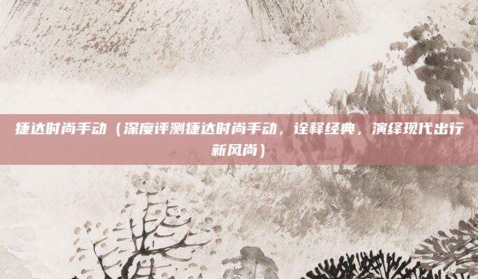 捷达时尚手动(深度评测捷达时尚手动,诠释经典,演绎现代出行新风尚)