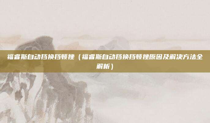 福睿斯自动挡换挡顿挫(福睿斯自动挡换挡顿挫原因及解决方法全解析)