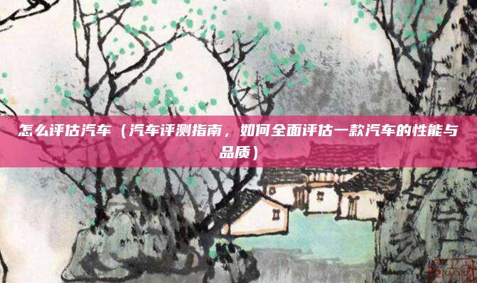 怎么评估汽车(汽车评测指南,如何全面评估一款汽车的性能与品质)