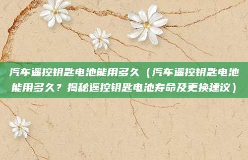 汽车遥控钥匙电池能用多久(汽车遥控钥匙电池能用多久?揭秘遥控钥匙电池寿命及更换建议)