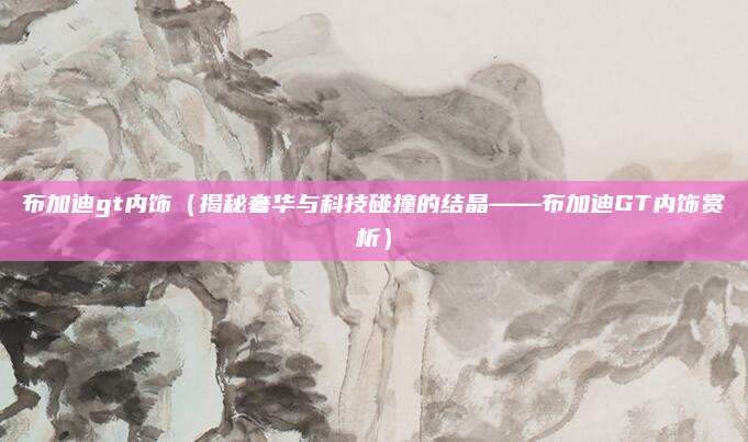 布加迪gt内饰(揭秘奢华与科技碰撞的结晶——布加迪GT内饰赏析)
