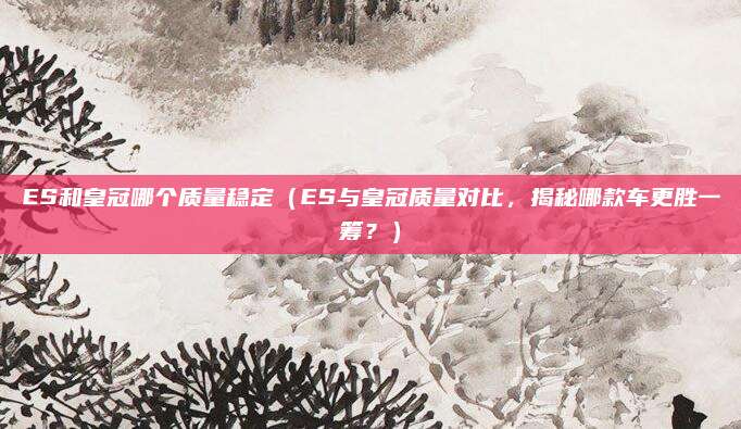 ES和皇冠哪个质量稳定(ES与皇冠质量对比,揭秘哪款车更胜一筹?)