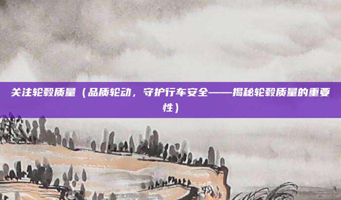关注轮毂质量(品质轮动,守护行车安全——揭秘轮毂质量的重要性)