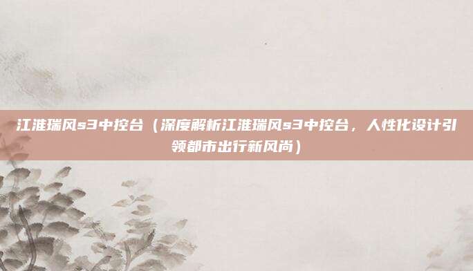 江淮瑞风s3中控台(深度解析江淮瑞风s3中控台,人性化设计引领都市出行新风尚)