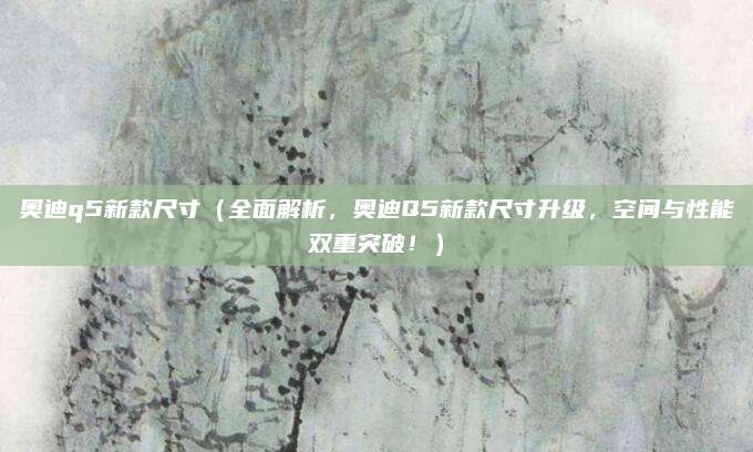 奥迪q5新款尺寸(全面解析,奥迪Q5新款尺寸升级,空间与性能双重突破!)