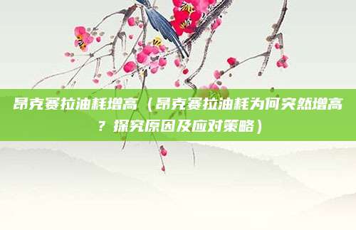 昂克赛拉油耗增高(昂克赛拉油耗为何突然增高?探究原因及应对策略)