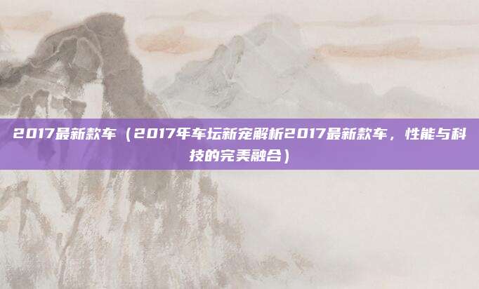 2017最新款车(2017年车坛新宠解析2017最新款车,性能与科技的完美融合)