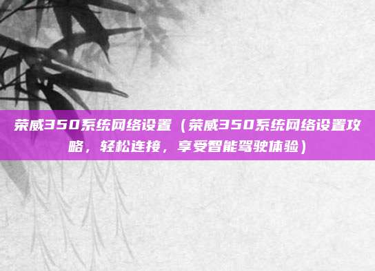 荣威350系统网络设置(荣威350系统网络设置攻略,轻松连接,享受智能驾驶体验)