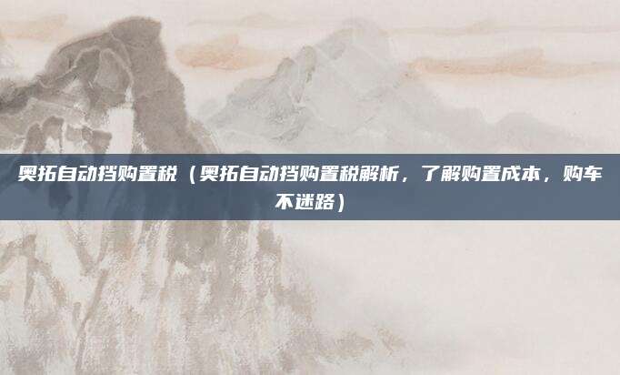 奥拓自动挡购置税(奥拓自动挡购置税解析,了解购置成本,购车不迷路)