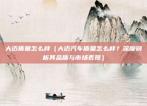 大迈质量怎么样（大迈汽车质量怎么样？深度剖析其品质与市场表现）