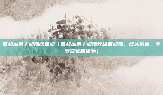 吉利远景手动挡改自动(吉利远景手动挡升级自动挡,改头换面,享受驾驶新体验)