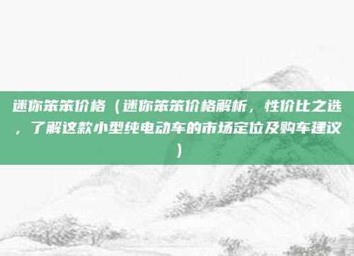 迷你笨笨价格(迷你笨笨价格解析,性价比之选,了解这款小型纯电动车的市场定位及购车建议)