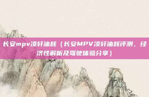 长安mpv凌轩油耗(长安MPV凌轩油耗评测,经济性解析及驾驶体验分享)