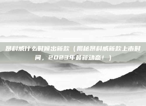 昂科威什么时候出新款(揭秘昂科威新款上市时间,2023年最新动态!)