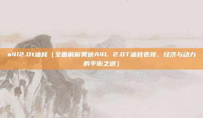 a4l2.0t油耗(全面解析奥迪A4L 2.0T油耗表现,经济与动力的平衡之道)