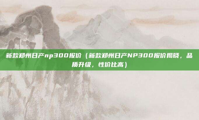 新款郑州日产np300报价(新款郑州日产NP300报价揭晓,品质升级,性价比高)
