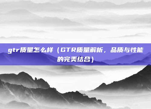 gtr质量怎么样(GTR质量解析,品质与性能的完美结合)