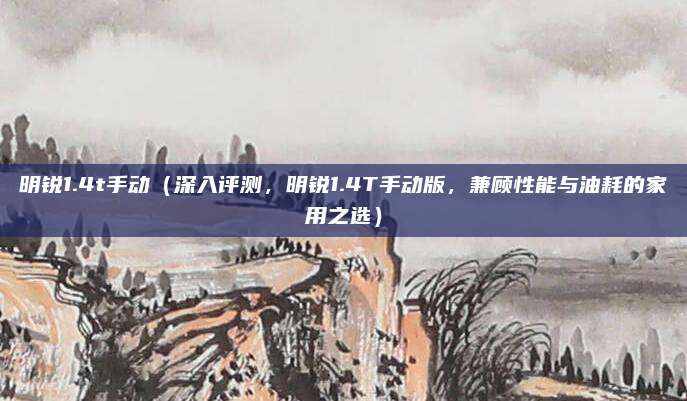 明锐1.4t手动(深入评测,明锐1.4T手动版,兼顾性能与油耗的家用之选)
