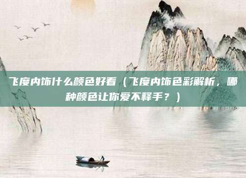 飞度内饰什么颜色好看(飞度内饰色彩解析,哪种颜色让你爱不释手?)
