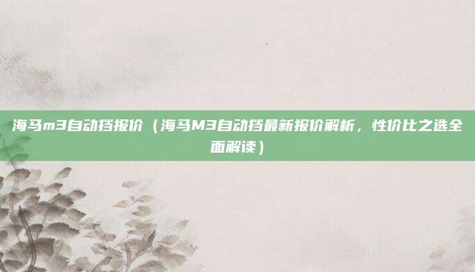 海马m3自动挡报价（海马M3自动挡最新报价解析，性价比之选全面解读）
