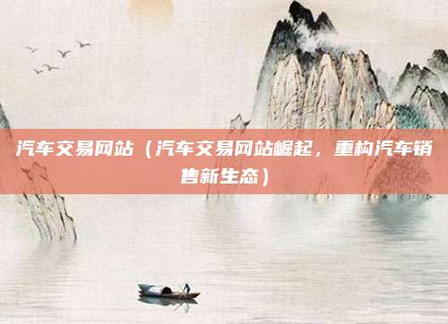 汽车交易网站(汽车交易网站崛起,重构汽车销售新生态)