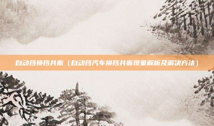 自动挡换挡共振（自动挡汽车换挡共振现象解析及解决方法）