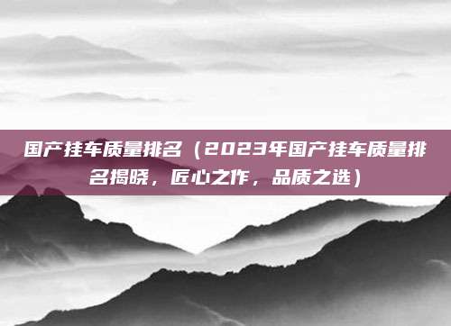 国产挂车质量排名(2023年国产挂车质量排名揭晓,匠心之作,品质之选)
