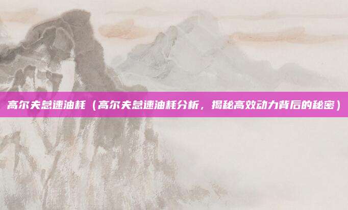高尔夫怠速油耗(高尔夫怠速油耗分析,揭秘高效动力背后的秘密)