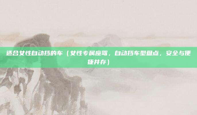适合女性自动挡的车(女性专属座驾,自动挡车型盘点,安全与便捷并存)