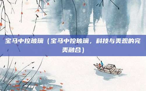 宝马中控玻璃(宝马中控玻璃,科技与美观的完美融合)