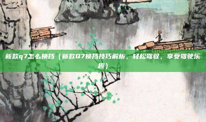 新款q7怎么换挡（新款Q7换挡技巧解析，轻松驾驭，享受驾驶乐趣）