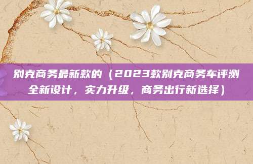 别克商务最新款的(2023款别克商务车评测全新设计,实力升级,商务出行新选择)