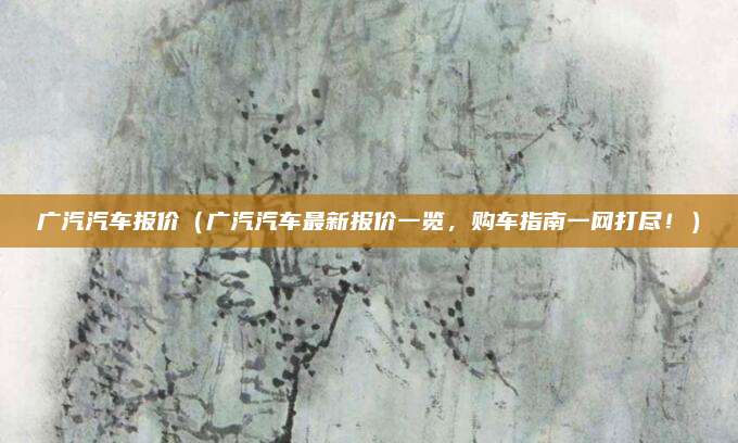 广汽汽车报价(广汽汽车最新报价一览,购车指南一网打尽!)