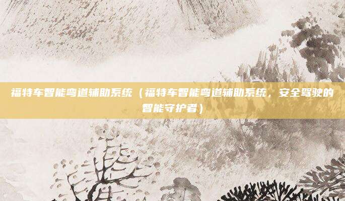 福特车智能弯道辅助系统(福特车智能弯道辅助系统,安全驾驶的智能守护者)