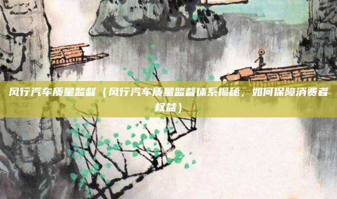 风行汽车质量监督(风行汽车质量监督体系揭秘,如何保障消费者权益)