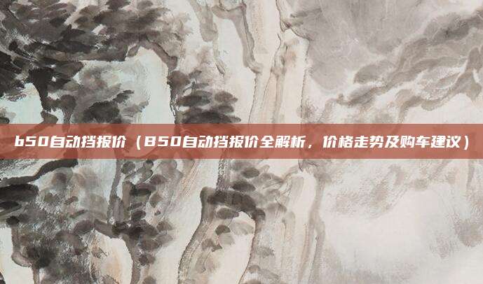 b50自动挡报价(B50自动挡报价全解析,价格走势及购车建议)